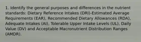 1. Identify the general purposes and differences in the nutrient standards: Dietary Reference Intakes (DRI)-Estimated Average Requirements (EAR), Recommended Dietary Allowances (RDA), Adequate Intakes (AI), Tolerable Upper Intake Levels (UL), Daily Value (DV) and Acceptable Macronutrient Distribution Ranges (AMDR).