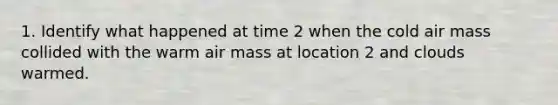 1. Identify what happened at time 2 when the cold air mass collided with the warm air mass at location 2 and clouds warmed.