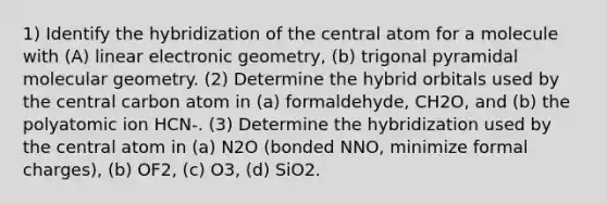 1) Identify the hybridization of the central atom for a molecule with (A) linear electronic geometry, (b) trigonal pyramidal molecular geometry. (2) Determine the hybrid orbitals used by the central carbon atom in (a) formaldehyde, CH2O, and (b) the polyatomic ion HCN-. (3) Determine the hybridization used by the central atom in (a) N2O (bonded NNO, minimize formal charges), (b) OF2, (c) O3, (d) SiO2.