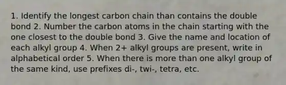 1. Identify the longest carbon chain than contains the double bond 2. Number the carbon atoms in the chain starting with the one closest to the double bond 3. Give the name and location of each alkyl group 4. When 2+ alkyl groups are present, write in alphabetical order 5. When there is more than one alkyl group of the same kind, use prefixes di-, twi-, tetra, etc.