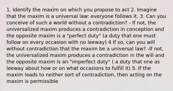 1. Identify the maxim on which you propose to act 2. Imagine that the maxim is a universal law: everyone follows it. 3. Can you conceive of such a world without a contradiction? - If not, the universalized maxim produces a contradiction in conception and the opposite maxim is a "perfect duty" (a duty that one must follow on every occasion with no leeway) 4 If so, can you will without contradiction that the maxim be a universal law? -If not, the universalized maxim produces a contradiction in the will and the opposite maxim is an "imperfect duty" ( a duty that one as leeway about how or on what occasions to fulfill it) 5. If the maxim leads to neither sort of contradiction, then acting on the maxim is permissible