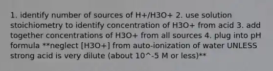 1. identify number of sources of H+/H3O+ 2. use solution stoichiometry to identify concentration of H3O+ from acid 3. add together concentrations of H3O+ from all sources 4. plug into pH formula **neglect [H3O+] from auto-ionization of water UNLESS strong acid is very dilute (about 10^-5 M or less)**