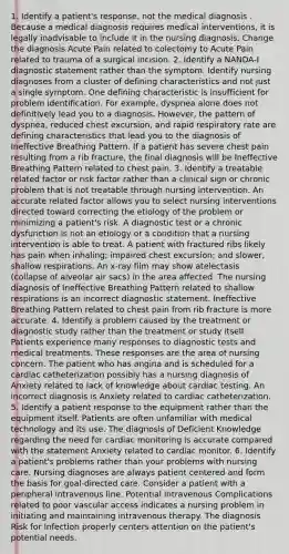 1. Identify a patient's response, not the medical diagnosis . Because a medical diagnosis requires medical interventions, it is legally inadvisable to include it in the nursing diagnosis. Change the diagnosis Acute Pain related to colectomy to Acute Pain related to trauma of a surgical incision. 2. Identify a NANDA-I diagnostic statement rather than the symptom. Identify nursing diagnoses from a cluster of defining characteristics and not just a single symptom. One defining characteristic is insufficient for problem identification. For example, dyspnea alone does not definitively lead you to a diagnosis. However, the pattern of dyspnea, reduced chest excursion, and rapid respiratory rate are defining characteristics that lead you to the diagnosis of Ineffective Breathing Pattern. If a patient has severe chest pain resulting from a rib fracture, the final diagnosis will be Ineffective Breathing Pattern related to chest pain. 3. Identify a treatable related factor or risk factor rather than a clinical sign or chronic problem that is not treatable through nursing intervention. An accurate related factor allows you to select nursing interventions directed toward correcting the etiology of the problem or minimizing a patient's risk. A diagnostic test or a chronic dysfunction is not an etiology or a condition that a nursing intervention is able to treat. A patient with fractured ribs likely has pain when inhaling; impaired chest excursion; and slower, shallow respirations. An x-ray film may show atelectasis (collapse of alveolar air sacs) in the area affected. The nursing diagnosis of Ineffective Breathing Pattern related to shallow respirations is an incorrect diagnostic statement. Ineffective Breathing Pattern related to chest pain from rib fracture is more accurate. 4. Identify a problem caused by the treatment or diagnostic study rather than the treatment or study itself. Patients experience many responses to diagnostic tests and medical treatments. These responses are the area of nursing concern. The patient who has angina and is scheduled for a cardiac catheterization possibly has a nursing diagnosis of Anxiety related to lack of knowledge about cardiac testing. An incorrect diagnosis is Anxiety related to cardiac catheterization. 5. Identify a patient response to the equipment rather than the equipment itself. Patients are often unfamiliar with medical technology and its use. The diagnosis of Deficient Knowledge regarding the need for cardiac monitoring is accurate compared with the statement Anxiety related to cardiac monitor. 6. Identify a patient's problems rather than your problems with nursing care. Nursing diagnoses are always patient centered and form the basis for goal-directed care. Consider a patient with a peripheral intravenous line. Potential Intravenous Complications related to poor vascular access indicates a nursing problem in initiating and maintaining intravenous therapy. The diagnosis Risk for Infection properly centers attention on the patient's potential needs.