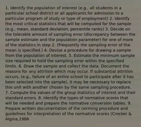 1. Identify the population of interest (e.g., all students in a particular school district or all applicants for admission to a particular program of study or type of employment) 2. Identify the most critical statistics that will be computed for the sample (e.g., mean, standard deviation, percentile ranks) 3. Decide on the tolerable amount of sampling error (discrepancy between the sample estimate and the population parameter) for one of more of the statistics in step 2. (Frequently the sampling error of the mean is specified.) 4. Devise a procedure for drawing a sample from the population of interest. 5. Estimate the minimum sample size required to hold the sampling error within the specified limits. 6. Draw the sample and collect the data. Document the reasons for any attrition which may occur. If substantial attrition occurs, (e.g., failure of an entire school to participate after it has been selected into the sample), it may be necessary to replace this unit with another chosen by the same sampling procedure. 7. Compute the values of the group statistics of interest and their standard errors. 8. Identify the types of normative scores that will be needed and prepare the normative conversion tables. 9. Prepare written documentation of the norming procedure and guidelines for interpretation of the normative scores (Crocker & Algina,1986