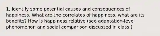 1. Identify some potential causes and consequences of happiness. What are the correlates of happiness, what are its benefits? How is happiness relative (see adaptation-level phenomenon and social comparison discussed in class.)