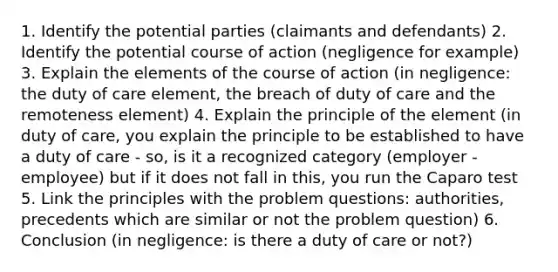 1. Identify the potential parties (claimants and defendants) 2. Identify the potential course of action (negligence for example) 3. Explain the elements of the course of action (in negligence: the duty of care element, the breach of duty of care and the remoteness element) 4. Explain the principle of the element (in duty of care, you explain the principle to be established to have a duty of care - so, is it a recognized category (employer - employee) but if it does not fall in this, you run the Caparo test 5. Link the principles with the problem questions: authorities, precedents which are similar or not the problem question) 6. Conclusion (in negligence: is there a duty of care or not?)