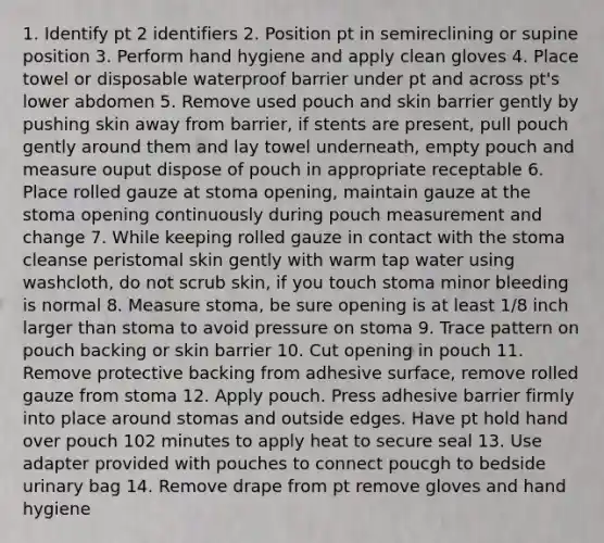 1. Identify pt 2 identifiers 2. Position pt in semireclining or supine position 3. Perform hand hygiene and apply clean gloves 4. Place towel or disposable waterproof barrier under pt and across pt's lower abdomen 5. Remove used pouch and skin barrier gently by pushing skin away from barrier, if stents are present, pull pouch gently around them and lay towel underneath, empty pouch and measure ouput dispose of pouch in appropriate receptable 6. Place rolled gauze at stoma opening, maintain gauze at the stoma opening continuously during pouch measurement and change 7. While keeping rolled gauze in contact with the stoma cleanse peristomal skin gently with warm tap water using washcloth, do not scrub skin, if you touch stoma minor bleeding is normal 8. Measure stoma, be sure opening is at least 1/8 inch larger than stoma to avoid pressure on stoma 9. Trace pattern on pouch backing or skin barrier 10. Cut opening in pouch 11. Remove protective backing from adhesive surface, remove rolled gauze from stoma 12. Apply pouch. Press adhesive barrier firmly into place around stomas and outside edges. Have pt hold hand over pouch 102 minutes to apply heat to secure seal 13. Use adapter provided with pouches to connect poucgh to bedside urinary bag 14. Remove drape from pt remove gloves and hand hygiene