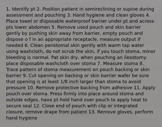 1. Identify pt 2. Position patient in semireclining or supine during assessment and pouching 3. Hand hygiene and clean gloves 4. Place towel or disposable waterproof barrier under pt and across pts lower abdomen 5. Remove used pouch and skin barrier gently by pushing skin away from barrier, empty pouch and dispose o f in an appropriate receptacle, measure output if needed 6. Clean peristomal skin gently with warm tap water using washcloth, do not scrub the skin, if you touch stoma, minor bleeding is normal. Pat skin dry, when pouching an ileostomy place disposable washcloth over stoma 7. Measure stoma 8. Trace pattern of stoma measurement on pouch backing or skin barrier 9. Cut opening on backing or skin barrier wafer be sure that opening is at least 1/8 inch larger than stoma to avoid pressure 10. Remove protective backing from adhesive 11. Apply pouch over stoma. Press firmly into place around stoma and outside edges, have pt hold hand over pouch to apply heat to secure seal 12. Close end of pouch with clip or integrated closure, remove drape from patient 13. Remove gloves, perform hand hygiene