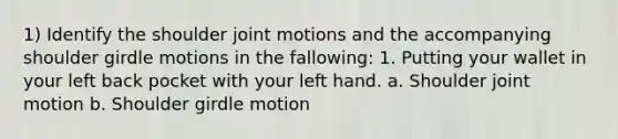 1) Identify the shoulder joint motions and the accompanying shoulder girdle motions in the fallowing: 1. Putting your wallet in your left back pocket with your left hand. a. Shoulder joint motion b. Shoulder girdle motion