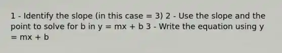 1 - Identify the slope (in this case = 3) 2 - Use the slope and the point to solve for b in y = mx + b 3 - Write the equation using y = mx + b