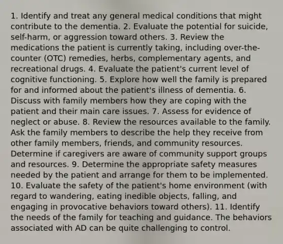 1. Identify and treat any general medical conditions that might contribute to the dementia. 2. Evaluate the potential for suicide, self-harm, or aggression toward others. 3. Review the medications the patient is currently taking, including over-the-counter (OTC) remedies, herbs, complementary agents, and recreational drugs. 4. Evaluate the patient's current level of cognitive functioning. 5. Explore how well the family is prepared for and informed about the patient's illness of dementia. 6. Discuss with family members how they are coping with the patient and their main care issues. 7. Assess for evidence of neglect or abuse. 8. Review the resources available to the family. Ask the family members to describe the help they receive from other family members, friends, and community resources. Determine if caregivers are aware of community support groups and resources. 9. Determine the appropriate safety measures needed by the patient and arrange for them to be implemented. 10. Evaluate the safety of the patient's home environment (with regard to wandering, eating inedible objects, falling, and engaging in provocative behaviors toward others). 11. Identify the needs of the family for teaching and guidance. The behaviors associated with AD can be quite challenging to control.