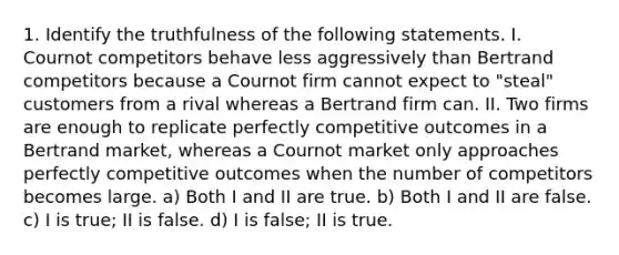 1. Identify the truthfulness of the following statements. I. Cournot competitors behave less aggressively than Bertrand competitors because a Cournot firm cannot expect to "steal" customers from a rival whereas a Bertrand firm can. II. Two firms are enough to replicate perfectly competitive outcomes in a Bertrand market, whereas a Cournot market only approaches perfectly competitive outcomes when the number of competitors becomes large. a) Both I and II are true. b) Both I and II are false. c) I is true; II is false. d) I is false; II is true.