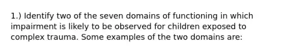 1.) Identify two of the seven domains of functioning in which impairment is likely to be observed for children exposed to complex trauma. Some examples of the two domains are: