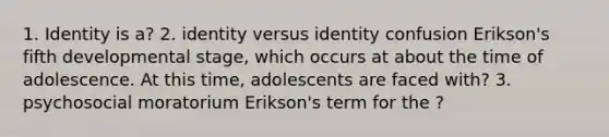 1. Identity is a? 2. identity versus identity confusion Erikson's fifth developmental stage, which occurs at about the time of adolescence. At this time, adolescents are faced with? 3. psychosocial moratorium Erikson's term for the ?