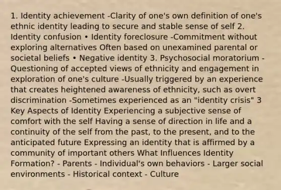 1. Identity achievement -Clarity of one's own definition of one's ethnic identity leading to secure and stable sense of self 2. Identity confusion • Identity foreclosure -Commitment without exploring alternatives Often based on unexamined parental or societal beliefs • Negative identity 3. Psychosocial moratorium -Questioning of accepted views of ethnicity and engagement in exploration of one's culture -Usually triggered by an experience that creates heightened awareness of ethnicity, such as overt discrimination -Sometimes experienced as an "identity crisis" 3 Key Aspects of Identity Experiencing a subjective sense of comfort with the self Having a sense of direction in life and a continuity of the self from the past, to the present, and to the anticipated future Expressing an identity that is affirmed by a community of important others What Influences Identity Formation? - Parents - Individual's own behaviors - Larger social environments - Historical context - Culture