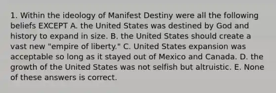 1. Within the ideology of Manifest Destiny were all the following beliefs EXCEPT A. the United States was destined by God and history to expand in size. B. the United States should create a vast new "empire of liberty." C. United States expansion was acceptable so long as it stayed out of Mexico and Canada. D. the growth of the United States was not selfish but altruistic. E. None of these answers is correct.