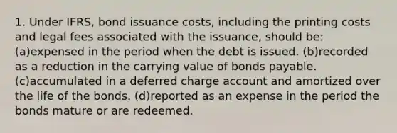 1. Under IFRS, bond issuance costs, including the printing costs and legal fees associated with the issuance, should be: (a)expensed in the period when the debt is issued. (b)recorded as a reduction in the carrying value of bonds payable. (c)accumulated in a deferred charge account and amortized over the life of the bonds. (d)reported as an expense in the period the bonds mature or are redeemed.