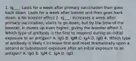 1. Ig___: Lasts for a week after primary vaccination then goes back down. Lasts for a week after booset and then goes back down. o No booster effect 2. Ig___: Increases a week after primary vaccination, starts to go down, but by the time of the booster, it shoots up even higher, giving the booster effect 3. Which type of antibody is the first to respond during an initial exposure to an antigen? A. IgG B. IgM C. IgA D. IgD 4. Which type of antibody is likely t increase first and most dramatically upon a second or subsequent exposure after an initial exposure to an antigen? A. IgG B. IgM C. IgA D. IgD