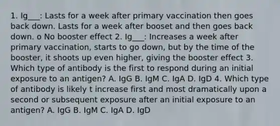 1. Ig___: Lasts for a week after primary vaccination then goes back down. Lasts for a week after booset and then goes back down. o No booster effect 2. Ig___: Increases a week after primary vaccination, starts to go down, but by the time of the booster, it shoots up even higher, giving the booster effect 3. Which type of antibody is the first to respond during an initial exposure to an antigen? A. IgG B. IgM C. IgA D. IgD 4. Which type of antibody is likely t increase first and most dramatically upon a second or subsequent exposure after an initial exposure to an antigen? A. IgG B. IgM C. IgA D. IgD