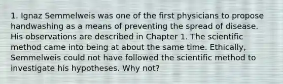 1. Ignaz Semmelweis was one of the first physicians to propose handwashing as a means of preventing the spread of disease. His observations are described in Chapter 1. The scientific method came into being at about the same time. Ethically, Semmelweis could not have followed the scientific method to investigate his hypotheses. Why not?