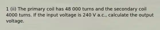 1 (ii) The primary coil has 48 000 turns and the secondary coil 4000 turns. If the input voltage is 240 V a.c., calculate the output voltage.