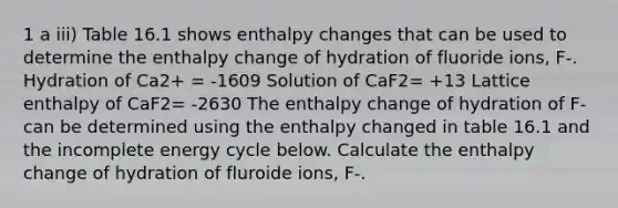 1 a iii) Table 16.1 shows enthalpy changes that can be used to determine the enthalpy change of hydration of fluoride ions, F-. Hydration of Ca2+ = -1609 Solution of CaF2= +13 Lattice enthalpy of CaF2= -2630 The enthalpy change of hydration of F- can be determined using the enthalpy changed in table 16.1 and the incomplete energy cycle below. Calculate the enthalpy change of hydration of fluroide ions, F-.