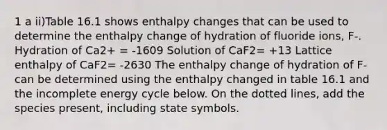 1 a ii)Table 16.1 shows enthalpy changes that can be used to determine the enthalpy change of hydration of fluoride ions, F-. Hydration of Ca2+ = -1609 Solution of CaF2= +13 Lattice enthalpy of CaF2= -2630 The enthalpy change of hydration of F- can be determined using the enthalpy changed in table 16.1 and the incomplete energy cycle below. On the dotted lines, add the species present, including state symbols.