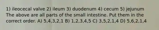 1) ileocecal valve 2) ileum 3) duodenum 4) cecum 5) jejunum The above are all parts of <a href='https://www.questionai.com/knowledge/kt623fh5xn-the-small-intestine' class='anchor-knowledge'>the small intestine</a>. Put them in the correct order. A) 5,4,3,2,1 B) 1,2,3,4,5 C) 3,5,2,1,4 D) 5,6,2,1,4