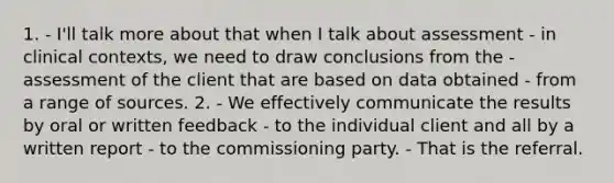 1. - I'll talk more about that when I talk about assessment - in clinical contexts, we need to draw conclusions from the - assessment of the client that are based on data obtained - from a range of sources. 2. - We effectively communicate the results by oral or written feedback - to the individual client and all by a written report - to the commissioning party. - That is the referral.