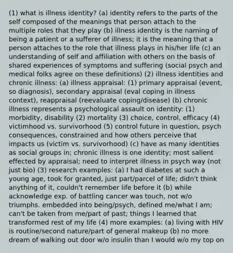 (1) what is illness identity? (a) identity refers to the parts of the self composed of the meanings that person attach to the multiple roles that they play (b) illness identity is the naming of being a patient or a sufferer of illness; it is the meaning that a person attaches to the role that illness plays in his/her life (c) an understanding of self and affiliation with others on the basis of shared experiences of symptoms and suffering (social psych and medical folks agree on these definitions) (2) illness identities and chronic illness: (a) illness appraisal: (1) primary appraisal (event, so diagnosis), secondary appraisal (eval coping in illness context), reappraisal (reevaluate coping/disease) (b) chronic illness represents a psychological assault on identity: (1) morbidity, disability (2) mortality (3) choice, control, efficacy (4) victimhood vs. survivorhood (5) control future in question, psych consequences, constrained and how others perceive that impacts us (victim vs. survivorhood) (c) have as many identities as social groups in; chronic illness is one identity; most salient effected by appraisal; need to interpret illness in psych way (not just bio) (3) research examples: (a) I had diabetes at such a young age, took for granted, just part/parcel of life; didn't think anything of it, couldn't remember life before it (b) while acknowledge exp. of battling cancer was touch, not w/o triumphs. embedded into being/psych, defined me/what I am; can't be taken from me/part of past; things I learned that transformed rest of my life (4) more examples: (a) living with HIV is routine/second nature/part of general makeup (b) no more dream of walking out door w/o insulin than I would w/o my top on