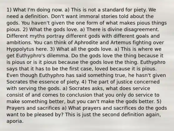 1) What I'm doing now. a) This is not a standard for piety. We need a definition. Don't want immoral stories told about the gods. You haven't given the one form of what makes pious things pious. 2) What the gods love. a) There is divine disagreement. Different myths portray different gods with different goals and ambitions. You can think of Aphrodite and Artemus fighting over Hyppolytus here. 3) What all the gods love. a) This is where we get Euthyphro's dilemma. Do the gods love the thing because it is pious or is it pious because the gods love the thing. Euthyphro says that it has to be the first case, loved because it is pious. Even though Euthyphro has said something true, he hasn't given Socrates the essence of piety. 4) The part of justice concerned with serving the gods. a) Socrates asks, what does service consist of and comes to conclusion that you only do service to make something better, but you can't make the gods better. 5) Prayers and sacrifices a) What prayers and sacrifices do the gods want to be pleased by? This is just the second definition again, aporia.