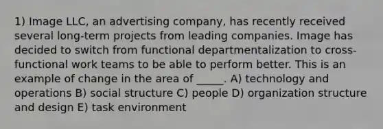 1) Image LLC, an advertising company, has recently received several long-term projects from leading companies. Image has decided to switch from functional departmentalization to cross-functional work teams to be able to perform better. This is an example of change in the area of _____. A) technology and operations B) social structure C) people D) organization structure and design E) task environment