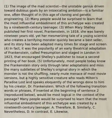 (1) The image of the mad scientist—the unstable genius driven toward dubious goals by an intoxicating ambition—is a familiar one, often thought of in this age of cloning and genetic engineering. (2) Many people would be surprised to learn that the most influential embodiment of this archetype was created by a nineteenth-century teenager. (3) When Mary Shelley published her first novel, Frankenstein, in 1818, she was barely nineteen years old, yet her mesmerizing tale of a young scientist who creates a terrifying monster quickly became a best seller, and its story has been adapted many times for stage and screen. (4) In fact, it was the popularity of an early theatrical adaptation of Frankenstein, called Presumption and staged in London in 1823, that encouraged Shelley's publisher to issue a second printing of her book. (5) Unfortunately, most people today know the Frankenstein story only through later adaptations and miss the many subtleties of Shelley's original story in which the monster is not the shuffling, nearly mute menace of most movie versions, but a highly sensitive creature who reads Milton's Paradise Lost and speaks eloquently of the wrongs done to him by his creator, Dr. Frankenstein. Which of the following transition words or phrases, if inserted at the beginning of sentence 2 (reproduced below), would be most logical in the context of the passage? Many people would be surprised to learn that the most influential embodiment of this archetype was created by a nineteenth-century teenager. A. Therefore, B. Similarly, C. Nevertheless, D. In contrast, E. Likewise,