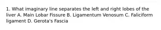 1. What imaginary line separates the left and right lobes of the liver A. Main Lobar Fissure B. Ligamentum Venosum C. Faliciform ligament D. Gerota's Fascia