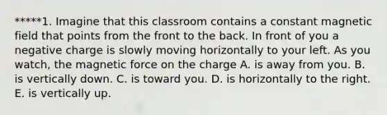 *****1. Imagine that this classroom contains a constant magnetic field that points from the front to the back. In front of you a negative charge is slowly moving horizontally to your left. As you watch, the magnetic force on the charge A. is away from you. B. is vertically down. C. is toward you. D. is horizontally to the right. E. is vertically up.