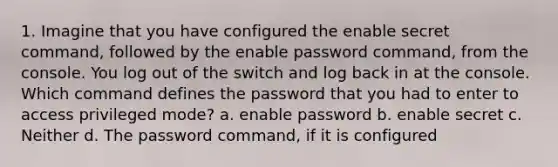 1. Imagine that you have configured the enable secret command, followed by the enable password command, from the console. You log out of the switch and log back in at the console. Which command defines the password that you had to enter to access privileged mode? a. enable password b. enable secret c. Neither d. The password command, if it is configured