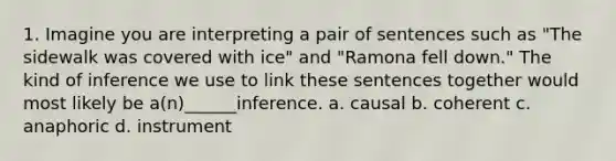 1. Imagine you are interpreting a pair of sentences such as "The sidewalk was covered with ice" and "Ramona fell down." The kind of inference we use to link these sentences together would most likely be a(n)______inference. a. causal b. coherent c. anaphoric d. instrument