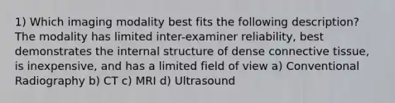 1) Which imaging modality best fits the following description? The modality has limited inter-examiner reliability, best demonstrates the internal structure of dense connective tissue, is inexpensive, and has a limited field of view a) Conventional Radiography b) СТ c) MRI d) Ultrasound