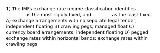 1) The IMFs exchange rate regime classification identifies ________ as the most rigidly fixed, and ________ as the least fixed. A) exchange arrangements with no separate legal tender; independent floating B) crawling pegs; managed float C) currency board arrangements; independent floating D) pegged exchange rates within horizontal bands; exchange rates within crawling pegs