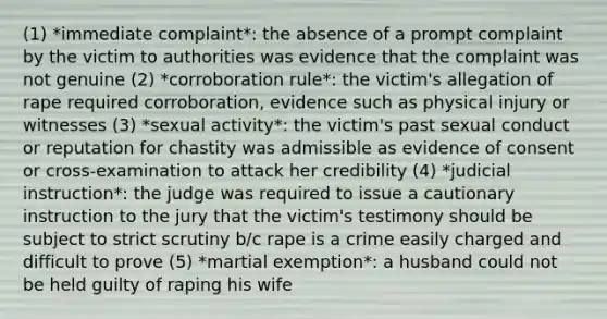 (1) *immediate complaint*: the absence of a prompt complaint by the victim to authorities was evidence that the complaint was not genuine (2) *corroboration rule*: the victim's allegation of rape required corroboration, evidence such as physical injury or witnesses (3) *sexual activity*: the victim's past sexual conduct or reputation for chastity was admissible as evidence of consent or cross-examination to attack her credibility (4) *judicial instruction*: the judge was required to issue a cautionary instruction to the jury that the victim's testimony should be subject to strict scrutiny b/c rape is a crime easily charged and difficult to prove (5) *martial exemption*: a husband could not be held guilty of raping his wife