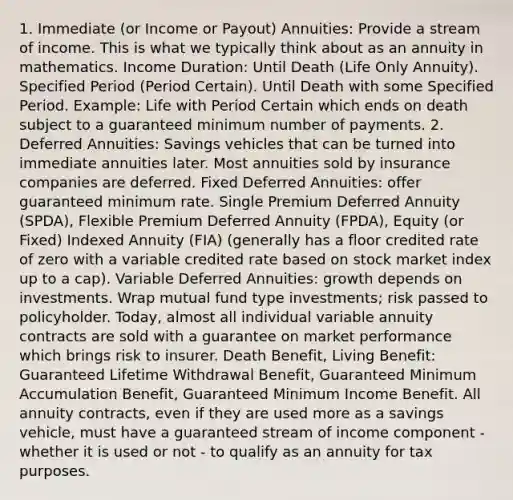 1. Immediate (or Income or Payout) Annuities: Provide a stream of income. This is what we typically think about as an annuity in mathematics. Income Duration: Until Death (Life Only Annuity). Specified Period (Period Certain). Until Death with some Specified Period. Example: Life with Period Certain which ends on death subject to a guaranteed minimum number of payments. 2. Deferred Annuities: Savings vehicles that can be turned into immediate annuities later. Most annuities sold by insurance companies are deferred. Fixed Deferred Annuities: offer guaranteed minimum rate. Single Premium Deferred Annuity (SPDA), Flexible Premium Deferred Annuity (FPDA), Equity (or Fixed) Indexed Annuity (FIA) (generally has a floor credited rate of zero with a variable credited rate based on stock market index up to a cap). Variable Deferred Annuities: growth depends on investments. Wrap mutual fund type investments; risk passed to policyholder. Today, almost all individual variable annuity contracts are sold with a guarantee on market performance which brings risk to insurer. Death Benefit, Living Benefit: Guaranteed Lifetime Withdrawal Benefit, Guaranteed Minimum Accumulation Benefit, Guaranteed Minimum Income Benefit. All annuity contracts, even if they are used more as a savings vehicle, must have a guaranteed stream of income component - whether it is used or not - to qualify as an annuity for tax purposes.