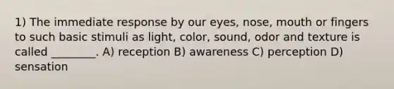 1) The immediate response by our eyes, nose, mouth or fingers to such basic stimuli as light, color, sound, odor and texture is called ________. A) reception B) awareness C) perception D) sensation