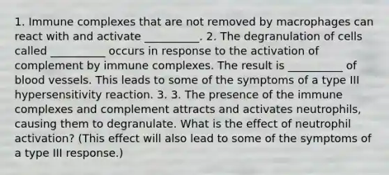 1. Immune complexes that are not removed by macrophages can react with and activate __________. 2. The degranulation of cells called __________ occurs in response to the activation of complement by immune complexes. The result is __________ of <a href='https://www.questionai.com/knowledge/kZJ3mNKN7P-blood-vessels' class='anchor-knowledge'>blood vessels</a>. This leads to some of the symptoms of a type III hypersensitivity reaction. 3. 3. The presence of the immune complexes and complement attracts and activates neutrophils, causing them to degranulate. What is the effect of neutrophil activation? (This effect will also lead to some of the symptoms of a type III response.)