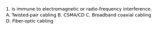 1. is immune to electromagnetic or radio-frequency interference. A. Twisted-pair cabling B. CSMA/CD C. Broadband coaxial cabling D. Fiber-optic cabling