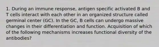 1. During an immune response, antigen specific activated B and T cells interact with each other in an organized structure called germinal center (GC). In the GC, B cells can undergo massive changes in their differentiation and function. Acquisition of which of the following mechanisms increases functional diversity of the antibodies?