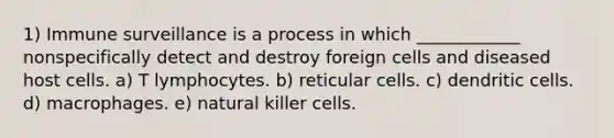 1) Immune surveillance is a process in which ____________ nonspecifically detect and destroy foreign cells and diseased host cells. a) T lymphocytes. b) reticular cells. c) dendritic cells. d) macrophages. e) natural killer cells.