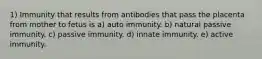 1) Immunity that results from antibodies that pass the placenta from mother to fetus is a) auto immunity. b) natural passive immunity. c) passive immunity. d) innate immunity. e) active immunity.