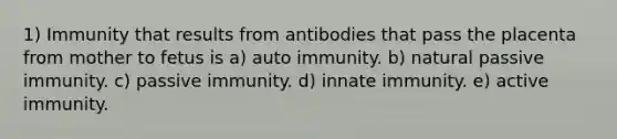 1) Immunity that results from antibodies that pass the placenta from mother to fetus is a) auto immunity. b) natural passive immunity. c) passive immunity. d) innate immunity. e) active immunity.