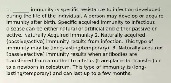 1. _______ immunity is specific resistance to infection developed during the life of the individual. A person may develop or acquire immunity after birth. Specific acquired immunity to infectious disease can be either natural or artificial and either passive or active. Naturally Acquired Immunity 2. Naturally acquired (passive/active) immunity results from infection. This type of immunity may be (long-lasting/temporary). 3. Naturally acquired (passive/active) immunity results when antibodies are transferred from a mother to a fetus (transplacental transfer) or to a newborn in colostrum. This type of immunity is (long-lasting/temporary) and can last up to a few months.