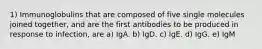 1) Immunoglobulins that are composed of five single molecules joined together, and are the first antibodies to be produced in response to infection, are a) IgA. b) IgD. c) IgE. d) IgG. e) IgM